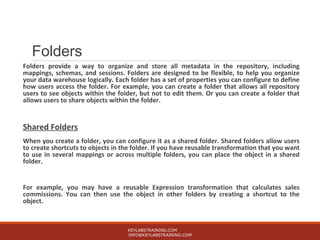 Folders
Folders provide a way to organize and store all metadata in the repository, including
mappings, schemas, and sessions. Folders are designed to be flexible, to help you organize
your data warehouse logically. Each folder has a set of properties you can configure to define
how users access the folder. For example, you can create a folder that allows all repository
users to see objects within the folder, but not to edit them. Or you can create a folder that
allows users to share objects within the folder.
Shared Folders
When you create a folder, you can configure it as a shared folder. Shared folders allow users
to create shortcuts to objects in the folder. If you have reusable transformation that you want
to use in several mappings or across multiple folders, you can place the object in a shared
folder.
For example, you may have a reusable Expression transformation that calculates sales
commissions. You can then use the object in other folders by creating a shortcut to the
object.
KEYLABSTRAINING.COM
INFO@KEYLABSTRAINING.COM
 