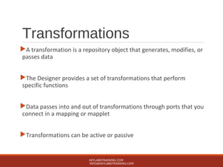 Transformations
A transformation is a repository object that generates, modifies, or
passes data
The Designer provides a set of transformations that perform
specific functions
Data passes into and out of transformations through ports that you
connect in a mapping or mapplet
Transformations can be active or passive
KEYLABSTRAINING.COM
INFO@KEYLABSTRAINING.COM
 