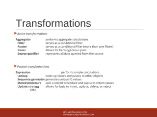 Transformations
Active transformations
Aggregator performs aggregate calculations
Filter serves as a conditional filter
Router serves as a conditional filter (more than one filters)
Joiner allows for heterogeneous joins
Source qualifier represents all data queried from the source
Passive transformations
Expression performs simple calculations
Lookup looks up values and passes to other objects
Sequence generator generates unique ID values
Stored procedure calls a stored procedure and captures return values
Update strategy allows for logic to insert, update, delete, or reject
data
KEYLABSTRAINING.COM
INFO@KEYLABSTRAINING.COM
 