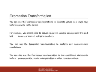 Expression Transformation
You can use the Expression transformations to calculate values in a single row
before you write to the target.
For example, you might need to adjust employee salaries, concatenate first and
last names, or convert strings to numbers.
You can use the Expression transformation to perform any non-aggregate
calculations.
You can also use the Expression transformation to test conditional statements
before you output the results to target tables or other transformations.
KEYLABSTRAINING.COM
INFO@KEYLABSTRAINING.COM
 