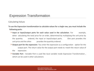 Expression Transformation
Calculating Values
To use the Expression transformation to calculate values for a single row, you must include the
following ports:
 Input or input/output ports for each value used in the calculation. For example,
when calculating the total price for an order, determined by multiplying the unit price by
the quantity ordered, the input or input/output ports. One port provides the
unit price and the other provides the quantity ordered.
 Output port for the expression. You enter the expression as a configuration option for the
output port. The return value for the output port needs to match the return value of
the expression.
 Variable Port : Variable Port is used like local variable inside Expression Transformation ,
which can be used in other calculations
KEYLABSTRAINING.COM
INFO@KEYLABSTRAINING.COM
 