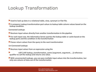Used to look up data in a relational table, view, synonym or Flat File.
It compares Lookup transformation port values to lookup table column values based on the
lookup condition.
Connected Lookups
Receives input values directly from another transformation in the pipeline
For each input row, the Informatica Server queries the lookup table or cache based on the
lookup ports and the condition in the transformation
Passes return values from the query to the next transformation
Un Connected Lookups
Receives input values from an expression using the
 :LKP (:LKP.lookup_transformation_name (argument, argument, ...)) reference
qualifier to call the lookup and returns one value.
With unconnected Lookups, you can pass multiple input values into the transformation, but
only one column of data out of the transformation
KEYLABSTRAINING.COM
INFO@KEYLABSTRAINING.COM
Lookup Transformation
 
