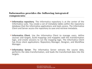 Informatica provides the following integrated
components:
• Informatica repository. The Informatica repository is at the center of the
Informatica suite. You create a set of metadata tables within the repository
database that the Informatica applications and tools access. The Informatica
Client and Server access the repository to save and retrieve metadata.
• Informatica Client. Use the Informatica Client to manage users, define
sources and targets, build mappings and mapplets with the transformation
logic, and create sessions to run the mapping logic. The Informatica Client
has three client applications: Repository Manager, Designer, and Workflow
Manager.
• Informatica Server. The Informatica Server extracts the source data,
performs the data transformation, and loads the transformed data into the
targets.
KEYLABSTRAINING.COM
INFO@KEYLABSTRAINING.COM
 