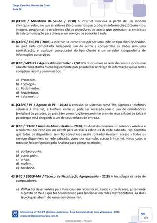 99
178
38.(CESPE / Ministério da Saúde / 2010) A Internet funciona a partir de um modelo
cliente/servidor, em que servidores são os usuários que produzem informações (documentos,
imagens, programas) e os clientes são os provedores de acesso que contratam as empresas
de telecomunicação para oferecerem serviços de conexão à rede.
39.(CESPE / TRE-PR / 2009) A Internet se caracteriza por ser uma rede do tipo cliente/servidor,
na qual cada computador independe um do outro e compartilha os dados sem uma
centralização, e qualquer computador do tipo cliente é um servidor independente de
informações ou serviços.
40.(FCC / MPE-RS / Agente Administrativo - 2008) Os dispositivos de rede de computadores que
são interconectados física e logicamente para possibilitar o tráfego de informações pelas redes
compõem layouts denominados.
a) Protocolos.
b) Topologias.
c) Roteamentos.
d) Arquiteturas.
e) Cabeamento.
41.(CESPE / PF / Agente da PF – 2018) A conexão de sistemas como TVs, laptops e telefones
celulares à Internet, e também entre si, pode ser realizada com o uso de comutadores
(switches) de pacotes, os quais têm como função encaminhar a um de seus enlaces de saída o
pacote que está chegando a um de seus enlaces de entrada.
42.(FCC / TRT-PE / Analista Administrativo - 2018) Um Analista comprou um roteador wireless e
o conectou por cabo em um switch para acessar a estrutura de rede cabeada. Isso permitiu
que todos os dispositivos sem fio conectados nesse roteador tivessem acesso a todos os
serviços disponíveis na rede cabeada, como por exemplo, acesso à internet. Nesse caso, o
roteador foi configurado pelo Analista para operar no modo:
a) ponto-a-ponto.
b) access point.
c) bridge.
d) modem.
e) backbone.
43.(FCC / SEGEP-MA / Técnico de Fiscalização Agropecuária - 2018) A tecnologia de rede de
computadores:
a) WiMax foi desenvolvida para funcionar em redes locais, tendo curto alcance, justamente
o oposto do Wi-Fi, que foi desenvolvido para funcionar em redes metropolitanas. As duas
tecnologias atuam de forma complementar.
Diego Carvalho, Renato da Costa
Aula 00
Informática p/ TRE-PA (Técnico Judiciário - Área Administrativa) Com Videoaulas - 2019
www.estrategiaconcursos.com.br
0
00000000000 - DEMO
 