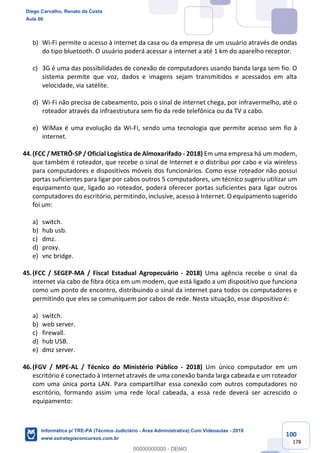 100
178
b) Wi-Fi permite o acesso à internet da casa ou da empresa de um usuário através de ondas
do tipo bluetooth. O usuário poderá acessar a internet a até 1 km do aparelho receptor.
c) 3G é uma das possibilidades de conexão de computadores usando banda larga sem fio. O
sistema permite que voz, dados e imagens sejam transmitidos e acessados em alta
velocidade, via satélite.
d) Wi-Fi não precisa de cabeamento, pois o sinal de internet chega, por infravermelho, até o
roteador através da infraestrutura sem fio da rede telefônica ou da TV a cabo.
e) WiMax é uma evolução da Wi-Fi, sendo uma tecnologia que permite acesso sem fio à
internet.
44.(FCC / METRÔ-SP / Oficial Logística de Almoxarifado - 2018) Em uma empresa há um modem,
que também é roteador, que recebe o sinal de Internet e o distribui por cabo e via wireless
para computadores e dispositivos móveis dos funcionários. Como esse roteador não possui
portas suficientes para ligar por cabos outros 5 computadores, um técnico sugeriu utilizar um
equipamento que, ligado ao roteador, poderá oferecer portas suficientes para ligar outros
computadores do escritório, permitindo, inclusive, acesso à Internet. O equipamento sugerido
foi um:
a) switch.
b) hub usb.
c) dmz.
d) proxy.
e) vnc bridge.
45.(FCC / SEGEP-MA / Fiscal Estadual Agropecuário - 2018) Uma agência recebe o sinal da
internet via cabo de fibra ótica em um modem, que está ligado a um dispositivo que funciona
como um ponto de encontro, distribuindo o sinal da internet para todos os computadores e
permitindo que eles se comuniquem por cabos de rede. Nesta situação, esse dispositivo é:
a) switch.
b) web server.
c) firewall.
d) hub USB.
e) dmz server.
46.(FGV / MPE-AL / Técnico do Ministério Público - 2018) Um único computador em um
escritório é conectado à Internet através de uma conexão banda larga cabeada e um roteador
com uma única porta LAN. Para compartilhar essa conexão com outros computadores no
escritório, formando assim uma rede local cabeada, a essa rede deverá ser acrescido o
equipamento:
Diego Carvalho, Renato da Costa
Aula 00
Informática p/ TRE-PA (Técnico Judiciário - Área Administrativa) Com Videoaulas - 2019
www.estrategiaconcursos.com.br
0
00000000000 - DEMO
 