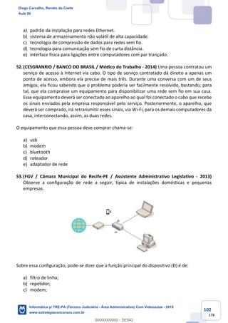 102
178
a) padrão da instalação para redes Ethernet.
b) sistema de armazenamento não volátil de alta capacidade.
c) tecnologia de compressão de dados para redes sem fio.
d) tecnologia para comunicação sem fio de curta distância.
e) interface física para ligações entre computadores com par trançado.
52.(CESGRANRIO / BANCO DO BRASIL / Médico do Trabalho - 2014) Uma pessoa contratou um
serviço de acesso à Internet via cabo. O tipo de serviço contratado dá direito a apenas um
ponto de acesso, embora ela precise de mais três. Durante uma conversa com um de seus
amigos, ela ficou sabendo que o problema poderia ser facilmente resolvido, bastando, para
tal, que ela comprasse um equipamento para disponibilizar uma rede sem fio em sua casa.
Esse equipamento deverá ser conectado ao aparelho ao qual foi conectado o cabo que recebe
os sinais enviados pela empresa responsável pelo serviço. Posteriormente, o aparelho, que
deverá ser comprado, irá retransmitir esses sinais, via Wi-Fi, para os demais computadores da
casa, interconectando, assim, as duas redes.
O equipamento que essa pessoa deve comprar chama-se:
a) usb
b) modem
c) bluetooth
d) roteador
e) adaptador de rede
53.(FGV / Câmara Municipal do Recife-PE / Assistente Administrativo Legislativo - 2013)
Observe a configuração de rede a seguir, típica de instalações domésticas e pequenas
empresas.
Sobre essa configuração, pode-se dizer que a função principal do dispositivo (D) é de:
a) filtro de linha;
b) repetidor;
c) modem;
Diego Carvalho, Renato da Costa
Aula 00
Informática p/ TRE-PA (Técnico Judiciário - Área Administrativa) Com Videoaulas - 2019
www.estrategiaconcursos.com.br
0
00000000000 - DEMO
 