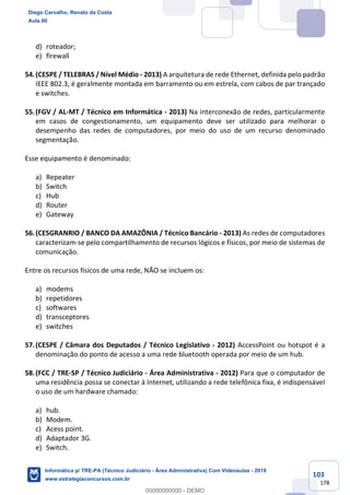 103
178
d) roteador;
e) firewall
54.(CESPE / TELEBRAS / Nível Médio - 2013) A arquitetura de rede Ethernet, definida pelo padrão
IEEE 802.3, é geralmente montada em barramento ou em estrela, com cabos de par trançado
e switches.
55.(FGV / AL-MT / Técnico em Informática - 2013) Na interconexão de redes, particularmente
em casos de congestionamento, um equipamento deve ser utilizado para melhorar o
desempenho das redes de computadores, por meio do uso de um recurso denominado
segmentação.
Esse equipamento é denominado:
a) Repeater
b) Switch
c) Hub
d) Router
e) Gateway
56.(CESGRANRIO / BANCO DA AMAZÔNIA / Técnico Bancário - 2013) As redes de computadores
caracterizam-se pelo compartilhamento de recursos lógicos e físicos, por meio de sistemas de
comunicação.
Entre os recursos físicos de uma rede, NÃO se incluem os:
a) modems
b) repetidores
c) softwares
d) transceptores
e) switches
57.(CESPE / Câmara dos Deputados / Técnico Legislativo - 2012) AccessPoint ou hotspot é a
denominação do ponto de acesso a uma rede bluetooth operada por meio de um hub.
58.(FCC / TRE-SP / Técnico Judiciário - Área Administrativa - 2012) Para que o computador de
uma residência possa se conectar à Internet, utilizando a rede telefônica fixa, é indispensável
o uso de um hardware chamado:
a) hub.
b) Modem.
c) Acess point.
d) Adaptador 3G.
e) Switch.
Diego Carvalho, Renato da Costa
Aula 00
Informática p/ TRE-PA (Técnico Judiciário - Área Administrativa) Com Videoaulas - 2019
www.estrategiaconcursos.com.br
0
00000000000 - DEMO
 