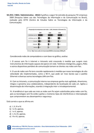 104
178
59.(FCC / INSS / Administrativa - 2012) O gráfico a seguir foi extraído da pesquisa TIC empresas
2009 (Pesquisa Sobre uso das Tecnologias da Informação e da Comunicação no Brasil),
realizado pelo CETIC (Centro de Estudos Sobre as Tecnologias da Informação e da
Comunicação).
Considerando redes de computadores e com base no gráfico, analise:
I. O acesso sem fio à Internet e Intranets está crescendo à medida que surgem mais
instrumentos de informação capazes de operar em rede. Telefones inteligentes, pagers, PDAs
e outros dispositivos portáteis de comunicação tornam-se clientes nas redes sem fios.
II. O uso de redes sem fio tem crescido rapidamente à medida que novas tecnologias de alta
velocidade são implementadas, como a Wi-Fi, que pode ser mais barata que o padrão
Ethernet e diversas outras tecnologias LAN com fios.
III. Com as Intranets, a comunicação interna nas empresas ganha mais agilidade, dinamismo,
integra e aproxima seus colaboradores, independente da localização de cada um. Agiliza a
disseminação de informações, visando à integração inter e intradepartamental.
IV. A tendência é que cada vez mais as redes sem fio sejam substituídas pelas redes com fio,
pois as tecnologias sem fio estão sujeitas a inúmeros tipos de interferência e interceptação
que comprometem seu desempenho e segurança.
Está correto o que se afirma em:
a) I, II, III e IV.
b) I e III, apenas.
c) I e II, apenas.
d) I, II e III, apenas.
e) III e IV, apenas.
Diego Carvalho, Renato da Costa
Aula 00
Informática p/ TRE-PA (Técnico Judiciário - Área Administrativa) Com Videoaulas - 2019
www.estrategiaconcursos.com.br
0
00000000000 - DEMO
 