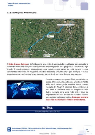 10
178
1.2.1.4 WAN (Wide Area Network)
A Rede de Área Extensa é definida como uma rede de computadores utilizada para conectar e
transmitir dados entre dispositivos localizados em uma grande área geográfica. E quando eu digo
grande, é grande mesmo – podendo ser entre cidades, entre países ou – até mesmo – entre
continentes diferentes. O Programa Antártico Brasileiro (PROANTAR) – por exemplo – realiza
pesquisas nesse continente e envia os dados para o Brasil por meio de uma rede extensa.
Quando uma empresa possui filiais em cidades ou
países diferentes, ela pode criar uma Rede WAN.
Aliás, vocês sabem qual é o melhor e mais clássico
exemplo de WAN? A Internet! Sim, a Internet é
uma WAN – conforme mostra a imagem ao lado.
Outro exemplo seria uma rede entre filiais de
empresas localizadas em Brasília e Goiânia – como
apresentado na imagem acima. Essa rede formaria
o que nós chamamos de rede de área extensa.
Distância
centenasa milharesdequilômetros
Diego Carvalho, Renato da Costa
Aula 00
Informática p/ TRE-PA (Técnico Judiciário - Área Administrativa) Com Videoaulas - 2019
www.estrategiaconcursos.com.br
0
00000000000 - DEMO
 