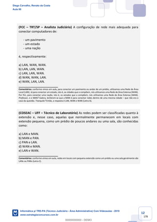 12
178
(FCC – TRT/SP – Analista Judiciário) A configuração de rede mais adequada para
conectar computadores de:
- um pavimento
- um estado
- uma nação
é, respectivamente:
a) LAN, WAN, WAN.
b) LAN, LAN, WAN.
c) LAN, LAN, WAN.
d) WAN, WAN, LAN.
e) WAN, LAN, LAN.
_______________________
Comentários: conforme vimos em aula, para conectar um pavimento ou andar de um prédio, utilizamos uma Rede de Área
Local (LAN). Já para conectar um estado, isto é, as cidades que o compõem, nós utilizamos uma Rede de Área Extensa (WAN).
Por fim, para conectar uma nação, isto é, os estados que a compõem, nós utilizamos uma Rede de Área Extensa (WAN).
Professor, e a MAN? Galera, lembrem-se que a MAN é para conectar redes dentro de uma mesma cidade – que não era o
caso da questão. Tranquilo? Então, a resposta é LAN, WAN e WAN (Letra A).
(COSEAC – UFF – Técnico de Laboratório) As redes podem ser classificadas quanto à
extensão e, nesse caso, aquelas que normalmente permanecem em locais com
extensão pequena, como um prédio de poucos andares ou uma sala, são conhecidas
como:
a) LAN e MAN.
b) MAN e PAN.
c) PAN e LAN.
d) WAN e MAN.
e) LAN e WAN.
_______________________
Comentários: conforme vimos em aula, redes em locais com pequena extensão como um prédio ou uma sala geralmente são
LANs ou PANs (Letra C).
Diego Carvalho, Renato da Costa
Aula 00
Informática p/ TRE-PA (Técnico Judiciário - Área Administrativa) Com Videoaulas - 2019
www.estrategiaconcursos.com.br
0
00000000000 - DEMO
 