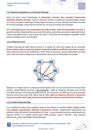 13
178
1.2.2 Quanto à Arquitetura ou Forma de Interação
Antes de entrar nessa classificação, é importante entender dois conceitos interessantes
chamados: Cliente e Servidor. Como na vida real, cliente é o aquele que consome algum serviço
ou recurso; servidor é aquele que fornece algum serviço ou recurso. Quando você baixa um vídeo
no site do Estratégia, você está consumindo um recurso do servidor do Estratégia.
Sim, o Estratégia possui um computador chamado Servidor, onde fica hospedado o seu site. E,
quando você faz o download da sua aula de informática, você está exercendo um papel de Cliente.
E quem está oferecendo o recurso que você quer? O Servidor do Estratégia! Entendido? Então,
vamos prosseguir para a classificação.
1.2.2.1 Rede Par-a-Par
Também chamada de Rede Ponto-a-Ponto, é o modelo de rede mais simples de ser montado.
Nesse modelo, todas as máquinas podem compartilhar dados e periféricos umas com as outras.
Essas redes são comuns em residências e entre filiais de empresas, porque demandam um baixo
custo, são facilmente configuráveis e possibilitam altas taxas de velocidade de conexão.
Observem a imagem acima: as máquinas estão ligadas umas com as outras de uma maneira bem
simples, compartilhando recursos e sem hierarquia – todas as máquinas são iguais, por isso são
chamadas de pares. Uma máquina pode fornecer um recurso (Ex: um PDF) para a outra, que pode
fornecer outro recurso de volta. Nesse tipo de rede, todas as máquinas oferecem e consomem
recursos uma das outras, logo todas são eventualmente clientes, eventualmente servidoras.
1.2.2.2 Rede Cliente/Servidor
É um modelo de redes mais complexo, porém mais robusto e confiável. Nesse modelo, existe
uma máquina especializada, dedicada e geralmente remota, respondendo rapidamente aos
pedidos vindos dos demais computadores da rede – o que aumenta bastante o desempenho de
algumas tarefas. É a escolha natural para redes grandes, como a Internet – que funciona
tipicamente a partir do Modelo Cliente/Servidor.
Diego Carvalho, Renato da Costa
Aula 00
Informática p/ TRE-PA (Técnico Judiciário - Área Administrativa) Com Videoaulas - 2019
www.estrategiaconcursos.com.br
0
00000000000 - DEMO
 