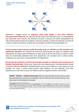 14
178
Observem a imagem acima: as máquinas estão todas ligadas a uma única máquina,
hierarquicamente diferente. Ao contrário do que ocorre nas redes par-a-par, os computadores
que funcionam como clientes não fornecem recursos e serviços aos outros computadores da
rede. Existem diversos tipos de servidores, como por exemplo: servidor de impressão, servidor de
e-mails, servidor de arquivos, servidor de comunicação, servidor de banco de dados, etc.
O termo ponto-a-ponto costuma confundir porque pode ser utilizado em dois contextos com
significados diferentes. No contexto de enlaces de comunicação, ele pode ser utilizado como
contraponto ao enlace ponto-multiponto, ou seja, trata-se de um link (como um cabo ou outro
meio de transmissão) dedicado entre dois dispositivos, em contraste com o enlace ponto-
multiponto, em que o link é compartilhado entre dispositivos.
No contexto de arquitetura ou forma de interação, ele pode ser utilizado como contraponto ao
Modelo Cliente/Servidor. Nesse caso, trata-se de uma máquina que é simultaneamente cliente
e servidor, diferente do Modelo Cliente/Servidor, em que uma máquina ou é um cliente ou é um
servidor. Em suma, o termo ponto-a-ponto pode significar um link dedicado entre dois
dispositivos ou uma rede em que uma máquina exerce o papel de cliente e de servidor.
(CESPE – Telebrás – Analista Comercial) Redes de comunicação do tipo ponto a ponto
são indicadas para conectar, por exemplo, matriz e filiais de uma mesma empresa, com
altas taxas de velocidade de conexão.
_______________________
Comentários: quando a questão fala em redes de comunicação, ela remete ao enlace de comunicação. Dessa forma, o enlace
ponto-a-ponto é indicado para conectar matriz e filiais. Pode haver um cabo dedicado entre a matriz e as filiais, fornecendo
– assim – altas taxas de velocidade de conexão, visto que o enlace (também chamado de link ou cabo) não é compartilhado
com outras máquinas (Correto).
Diego Carvalho, Renato da Costa
Aula 00
Informática p/ TRE-PA (Técnico Judiciário - Área Administrativa) Com Videoaulas - 2019
www.estrategiaconcursos.com.br
0
00000000000 - DEMO
 