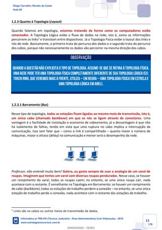 15
178
1.2.3 Quanto à Topologia (Layout)
Quando falamos em topologia, estamos tratando da forma como os computadores estão
conectados. A Topologia Lógica exibe o fluxo de dados na rede, isto é, como as informações
percorrem os links2 e transitam entre dispositivos. Já a Topologia Física exibe o layout dos links e
nós de rede. Basicamente, o primeiro trata do percurso dos dados e o segundo trata do percurso
dos cabos, porque não necessariamente os dados vão percorrer na mesma direção dos cabos.
OBSERVAÇÃO
Quando aquestãonão explicitao tipo de topologia,assume-se que se refiraàTopologiaFísica.
Umarede pode ter umatopologiafísicacompletamente diferente de suatopologialógica(Ex:
Token Ring,que veremosmaisàfrente,utiliza– emregra– umaTopologiaFísicaemEstrelae
umaTopologiaLógicaemAnel).
1.2.3.1 Barramento (Bus)
Nesse tipo de topologia, todas as estações ficam ligadas ao mesmo meio de transmissão, isto é,
um único cabo (chamado backbone) em que os nós se ligam através de conectores. Uma
vantagem é a facilidade de instalação e economia de cabeamento, já a desvantagem é que não
há isolamento de falhas, tendo em vista que uma ruptura no cabo implica a interrupção da
comunicação. Isso sem falar que – como o link é compartilhado – quanto maior o número de
máquinas, maior o atraso (delay) na comunicação e menor será o desempenho da rede.
Professor, não entendi muito bem! Galera, eu gosto sempre de usar a analogia de um varal de
roupas. Imaginem que temos um varal com diversas roupas penduradas. Nesse caso, se houver
um rompimento do varal, todas as roupas caem; no entanto, se uma única roupa cair, nada
acontece com o restante. É semelhante na Topologia em Barramento: se houver um rompimento
do cabo (backbone), todas as estações de trabalho perdem a conexão – no entanto, se uma única
estação de trabalho perde a conexão, nada acontece com o restante das estações de trabalho.
2
Links são os cabos ou outros meios de transmissão de dados.
Diego Carvalho, Renato da Costa
Aula 00
Informática p/ TRE-PA (Técnico Judiciário - Área Administrativa) Com Videoaulas - 2019
www.estrategiaconcursos.com.br
0
00000000000 - DEMO
 