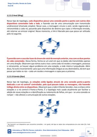 16
178
1.2.3.2 Anel (Ring)
Nesse tipo de topologia, cada dispositivo possui uma conexão ponto-a-ponto com outros dois
dispositivos conectados lado a lado, e fazendo uso de uma comunicação com transmissão
unidirecional (chamada simplex). Nesse caso, a mensagem circula o anel, sendo regenerada e
retransmitida a cada nó, passando pelo dispositivo de destino que copia a informação enviada,
até retornar ao emissor original. Nesse momento, o link é liberado para que possa ser utilizado
pelo nó seguinte.
É parecido com o caso das luzes da árvore de natal do exemplo anterior, mas com as duas pontas
do cabo conectadas. Dessa forma, forma-se um anel em que os dados são transmitidos apenas
em uma direção. Observem que temos outro risco: como cada nó recebe a mensagem, processa
e retransmite, se houver algum problema em uma estação, a rede inteira é prejudicada. Além
disso, há outro inconveniente: para que uma informação chegue ao seu destinatário, ela tem que
passar por todos os nós – cada um recebe a mensagem e copia para o próximo.
1.2.3.3 Estrela (Star)
Nesse tipo de topologia, as estações estão ligadas através de uma conexão ponto-a-ponto
dedicada a um nó central3 controlador, pelo qual passam todas as mensagens, não havendo
tráfego direto entre os dispositivos. Observem que a rede é Cliente-Servidor, mas o enlace entre
estações e o nó central é Ponto-a-Ponto. É a topologia mais usada atualmente por facilitar a
adição de novas estações e a identificação ou isolamento de falhas, em que – se uma conexão se
romper – não afetará a comunicação de outras estações.
3
Nó Central é um dispositivo que concentra conexões – em geral, ele liga os cabos dos computadores de uma rede (Ex: Hub
ou Switch).
Diego Carvalho, Renato da Costa
Aula 00
Informática p/ TRE-PA (Técnico Judiciário - Área Administrativa) Com Videoaulas - 2019
www.estrategiaconcursos.com.br
0
00000000000 - DEMO
 