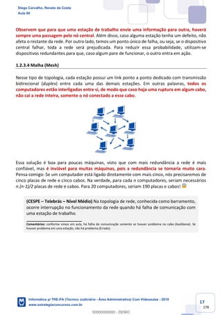 17
178
Observem que para que uma estação de trabalho envie uma informação para outra, haverá
sempre uma passagem pelo nó central. Além disso, caso alguma estação tenha um defeito, não
afeta o restante da rede. Por outro lado, temos um ponto único de falha, ou seja, se o dispositivo
central falhar, toda a rede será prejudicada. Para reduzir essa probabilidade, utilizam-se
dispositivos redundantes para que, caso algum pare de funcionar, o outro entra em ação.
1.2.3.4 Malha (Mesh)
Nesse tipo de topologia, cada estação possui um link ponto a ponto dedicado com transmissão
bidirecional (duplex) entre cada uma das demais estações. Em outras palavras, todos os
computadores estão interligados entre si, de modo que caso haja uma ruptura em algum cabo,
não cai a rede inteira, somente o nó conectado a esse cabo.
Essa solução é boa para poucas máquinas, visto que com mais redundância a rede é mais
confiável, mas é inviável para muitas máquinas, pois a redundância se tornaria muito cara.
Pensa comigo: Se um computador está ligado diretamente com mais cinco, nós precisaremos de
cinco placas de rede e cinco cabos. Na verdade, para cada n computadores, seriam necessários
n.(n-1)/2 placas de rede e cabos. Para 20 computadores, seriam 190 placas e cabos!
(CESPE – Telebrás – Nível Médio) Na topologia de rede, conhecida como barramento,
ocorre interrupção no funcionamento da rede quando há falha de comunicação com
uma estação de trabalho.
_______________________
Comentários: conforme vimos em aula, há falha de comunicação somente se houver problema no cabo (backbone). Se
houver problema em uma estação, não há problema (Errado).
Diego Carvalho, Renato da Costa
Aula 00
Informática p/ TRE-PA (Técnico Judiciário - Área Administrativa) Com Videoaulas - 2019
www.estrategiaconcursos.com.br
0
00000000000 - DEMO
 