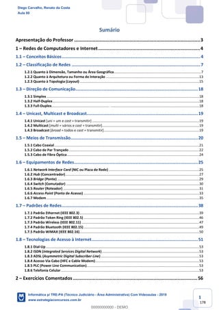 1
178
Sumário
Apresentação do Professor ...............................................................................................3
1 – Redes de Computadores e Internet.............................................................................4
1.1 – Conceitos Básicos................................................................................................................4
1.2 – Classificação de Redes ........................................................................................................7
1.2.1 Quanto à Dimensão, Tamanho ou Área Geográfica..........................................................................................7
1.2.2 Quanto à Arquitetura ou Forma de Interação ................................................................................................13
1.2.3 Quanto à Topologia (Layout)...........................................................................................................................15
1.3 – Direção de Comunicação...................................................................................................18
1.3.1 Simplex .............................................................................................................................................................18
1.3.2 Half-Duplex.......................................................................................................................................................18
1.3.3 Full-Duplex........................................................................................................................................................18
1.4 – Unicast, Multicast e Broadcast..........................................................................................19
1.4.1 Unicast [uni = um e cast = transmitir] ..............................................................................................................19
1.4.2 Multicast [multi = vários e cast = transmitir]....................................................................................................19
1.4.3 Broadcast [broad = todos e cast = transmitir]..................................................................................................19
1.5 – Meios de Transmissão.......................................................................................................20
1.5.1 Cabo Coaxial.....................................................................................................................................................21
1.5.2 Cabo de Par Trançado ......................................................................................................................................22
1.5.3 Cabo de Fibra Óptica........................................................................................................................................24
1.6 – Equipamentos de Redes....................................................................................................25
1.6.1 Network Interface Card (NIC ou Placa de Rede) .............................................................................................25
1.6.2 Hub (Concentrador)..........................................................................................................................................27
1.6.3 Bridge (Ponte) ..................................................................................................................................................29
1.6.4 Switch (Comutador) .........................................................................................................................................30
1.6.5 Router (Roteador) ............................................................................................................................................31
1.6.6 Access Point (Ponto de Acesso) .......................................................................................................................33
1.6.7 Modem .............................................................................................................................................................35
1.7 – Padrões de Redes..............................................................................................................38
1.7.1 Padrão Ethernet (IEEE 802.3)...........................................................................................................................39
1.7.2 Padrão Token Ring (IEEE 802.5).......................................................................................................................46
1.7.3 Padrão Wireless (IEEE 802.11) .........................................................................................................................47
1.7.4 Padrão Bluetooth (IEEE 802.15).......................................................................................................................49
1.7.5 Padrão WiMAX (IEEE 802.16)...........................................................................................................................50
1.8 – Tecnologias de Acesso à Internet......................................................................................51
1.8.1 Dial-Up..............................................................................................................................................................53
1.8.2 ISDN (Integrated Services Digital Network)....................................................................................................53
1.8.3 ADSL (Asymmetric Digital Subscriber Line) .....................................................................................................53
1.8.4 Acesso Via Cabo (HFC e Cable Modem)...........................................................................................................53
1.8.5 PLC (Power Line Communication)....................................................................................................................53
1.8.6 Telefonia Celular ..............................................................................................................................................53
2 – Exercícios Comentados..............................................................................................56
Diego Carvalho, Renato da Costa
Aula 00
Informática p/ TRE-PA (Técnico Judiciário - Área Administrativa) Com Videoaulas - 2019
www.estrategiaconcursos.com.br
0
00000000000 - DEMO
 