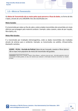 20
178
1.5 – MEIOS DE TRANSMISSÃO
Os Meios de Transmissão são os meios pelos quais percorre o fluxo de dados, na forma de bits
e bytes, através de uma LAN/WAN. Eles são classificados em:
Meios Guiados
É a transmissão por cabos ou fios de cobre, onde os dados transmitidos são convertidos em sinais
elétricos que propagam pelo material condutor. Exemplo: cabos coaxiais, cabos de par traçado,
fibra óptica, etc.
Meios Não-Guiados
É a transmissão por irradiação eletromagnética, onde os dados transmitidos são irradiados
através de antenas para o ambiente. Exemplo: as transmissões via satélite, infravermelho,
bluetooth e wireless.
(CESPE – PC/AL – Escrivão de Polícia) Cabos de par trançado, coaxiais e fibras ópticas
são os tipos mais populares de meios de transmissão não guiados.
_______________________
Comentários: Cabos de Par Trançado, Coaxial e Fibras Ópticas – conforme vimos em aula – são todos populares meios de
transmissão de dados guiados, ou seja, são materiais que conduzem a informação enviada do transmissor ao receptor
(Errado).
Diego Carvalho, Renato da Costa
Aula 00
Informática p/ TRE-PA (Técnico Judiciário - Área Administrativa) Com Videoaulas - 2019
www.estrategiaconcursos.com.br
0
00000000000 - DEMO
 