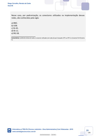 23
178
Nesse caso, por padronização, os conectores utilizados na implementação dessas
redes, são conhecidos pela sigla:
a) BNC.
b) USB.
c) RJ-45.
d) RJ-11.
e) RG-58.
_______________________
Comentários: conforme vimos em aula, o conector utilizado com cabo de par trançado UTP ou STP é o Conector RJ-45 (Letra
C).
Diego Carvalho, Renato da Costa
Aula 00
Informática p/ TRE-PA (Técnico Judiciário - Área Administrativa) Com Videoaulas - 2019
www.estrategiaconcursos.com.br
0
00000000000 - DEMO
 