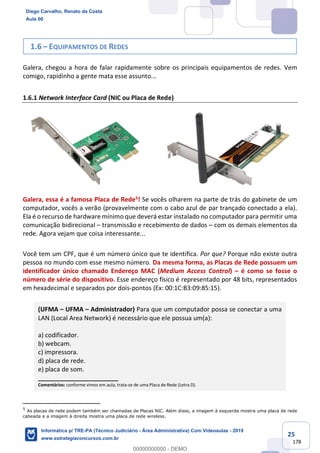 25
178
1.6 – EQUIPAMENTOS DE REDES
Galera, chegou a hora de falar rapidamente sobre os principais equipamentos de redes. Vem
comigo, rapidinho a gente mata esse assunto...
1.6.1 Network Interface Card (NIC ou Placa de Rede)
Galera, essa é a famosa Placa de Rede5! Se vocês olharem na parte de trás do gabinete de um
computador, vocês a verão (provavelmente com o cabo azul de par trançado conectado a ela).
Ela é o recurso de hardware mínimo que deverá estar instalado no computador para permitir uma
comunicação bidirecional – transmissão e recebimento de dados – com os demais elementos da
rede. Agora vejam que coisa interessante...
Você tem um CPF, que é um número único que te identifica. Por que? Porque não existe outra
pessoa no mundo com esse mesmo número. Da mesma forma, as Placas de Rede possuem um
identificador único chamado Endereço MAC (Medium Access Control) – é como se fosse o
número de série do dispositivo. Esse endereço físico é representado por 48 bits, representados
em hexadecimal e separados por dois-pontos (Ex: 00:1C:B3:09:85:15).
(UFMA – UFMA – Administrador) Para que um computador possa se conectar a uma
LAN (Local Area Network) é necessário que ele possua um(a):
a) codificador.
b) webcam.
c) impressora.
d) placa de rede.
e) placa de som.
_______________________
Comentários: conforme vimos em aula, trata-se de uma Placa de Rede (Letra D).
5
As placas de rede podem também ser chamadas de Placas NIC. Além disso, a imagem à esquerda mostra uma placa de rede
cabeada e a imagem à direita mostra uma placa de rede wireless.
Diego Carvalho, Renato da Costa
Aula 00
Informática p/ TRE-PA (Técnico Judiciário - Área Administrativa) Com Videoaulas - 2019
www.estrategiaconcursos.com.br
0
00000000000 - DEMO
 