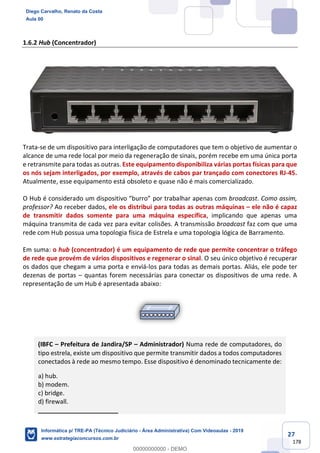 27
178
1.6.2 Hub (Concentrador)
Trata-se de um dispositivo para interligação de computadores que tem o objetivo de aumentar o
alcance de uma rede local por meio da regeneração de sinais, porém recebe em uma única porta
e retransmite para todas as outras. Este equipamento disponibiliza várias portas físicas para que
os nós sejam interligados, por exemplo, através de cabos par trançado com conectores RJ-45.
Atualmente, esse equipamento está obsoleto e quase não é mais comercializado.
O Hub é considerado um dispositivo “burro” por trabalhar apenas com broadcast. Como assim,
professor? Ao receber dados, ele os distribui para todas as outras máquinas – ele não é capaz
de transmitir dados somente para uma máquina específica, implicando que apenas uma
máquina transmita de cada vez para evitar colisões. A transmissão broadcast faz com que uma
rede com Hub possua uma topologia física de Estrela e uma topologia lógica de Barramento.
Em suma: o hub (concentrador) é um equipamento de rede que permite concentrar o tráfego
de rede que provém de vários dispositivos e regenerar o sinal. O seu único objetivo é recuperar
os dados que chegam a uma porta e enviá-los para todas as demais portas. Aliás, ele pode ter
dezenas de portas – quantas forem necessárias para conectar os dispositivos de uma rede. A
representação de um Hub é apresentada abaixo:
(IBFC – Prefeitura de Jandira/SP – Administrador) Numa rede de computadores, do
tipo estrela, existe um dispositivo que permite transmitir dados a todos computadores
conectados à rede ao mesmo tempo. Esse dispositivo é denominado tecnicamente de:
a) hub.
b) modem.
c) bridge.
d) firewall.
_______________________
Diego Carvalho, Renato da Costa
Aula 00
Informática p/ TRE-PA (Técnico Judiciário - Área Administrativa) Com Videoaulas - 2019
www.estrategiaconcursos.com.br
0
00000000000 - DEMO
 