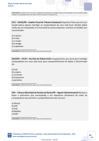 28
178
Comentários: conforme vimos em aula, o dispositivo conhecido por trabalhar apenas com broadcast, isto é, transmitir dados
a todos os computadores de uma rede ao mesmo tempo é o Hub (Letra A).
(FCC – SEFAZ/PB – Auditor Fiscal de Tributos Estaduais) Dispositivo físico que tem por
função básica apenas interligar os computadores de uma rede local. Recebe dados
vindos de um computador e os transmite às outras máquinas. Conhece-se também por
concentrador:
a) o parser.
b) o hub.
c) o router.
d) a bridge.
e) o gateway.
_______________________
Comentários: conforme vimos em aula, trata-se do Hub (Letra B).
(NUCEPE – PC/PI – Escrivão de Polícia Civil) O equipamento que serve para interligar
computadores em uma rede local, para compartilhamento de dados, é denominado
de:
a) hub.
b) modem.
c) no-break.
d) impressora.
e) pendrive.
_______________________
Comentários: conforme vimos em aula, trata-se do Hub (Letra A).
(EPL – Câmara Municipal de Paraíso do Norte/PR – Agente Administrativo) Marque a
baixo a alternativa que corresponde a um dispositivo (hardware) de redes de
computadores que permite o compartilhamento de recursos.
a) Winzip
b) USP
c) Hub
d) NetBios
e) RJ45
_______________________
Comentários: conforme vimos em aula, trata-se do Hub (Letra C).
Diego Carvalho, Renato da Costa
Aula 00
Informática p/ TRE-PA (Técnico Judiciário - Área Administrativa) Com Videoaulas - 2019
www.estrategiaconcursos.com.br
0
00000000000 - DEMO
 