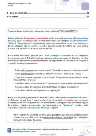 2
178
3 – Lista de Exercícios......................................................................................................89
4 – Gabarito...................................................................................................................107
Pessoal, antes de iniciarmos o nosso curso, vamos a alguns AVISOS IMPORTANTES:
1) Com o objetivo de otimizar os seus estudos, você encontrará, em nossa plataforma (Área
do aluno), alguns recursos que irão auxiliar bastante a sua aprendizagem, tais como “Resumos”,
“Slides” e “Mapas Mentais” dos conteúdos mais importantes desse curso. Essas ferramentas
de aprendizagem irão te auxiliar a perceber aqueles tópicos da matéria que você precisa
dominar, que você não pode ir para a prova sem ler.
2) Em nossa Plataforma, procure pela Trilha Estratégica e Monitoria da sua respectiva
área/concurso alvo. A Trilha Estratégica é elaborada pela nossa equipe do Coaching. Ela irá te
indicar qual é exatamente o melhor caminho a ser seguido em seus estudos e vai te ajudar a
responder as seguintes perguntas:
- Qual a melhor ordem para estudar as aulas? Quais são os assuntos mais importantes?
- Qual a melhor ordem de estudo das diferentes matérias? Por onde eu começo?
- “Estou sem tempo e o concurso está próximo!” Posso estudar apenas algumas partes
do curso? O que priorizar?
- O que fazer a cada sessão de estudo? Quais assuntos revisar e quando devo revisá-los?
- A quais questões deve ser dada prioridade? Quais simulados devo resolver?
- Quais são os trechos mais importantes da legislação?
3) Procure, nas instruções iniciais da “Monitoria”, pelo Link da nossa “Comunidade de Alunos”
no Telegram da sua área / concurso alvo. Essa comunidade é exclusiva para os nossos
assinantes e será utilizada para orientá-los melhor sobre a utilização da nossa Trilha Estratégica.
As melhores dúvidas apresentadas nas transmissões da “Monitoria” também serão
respondidas na nossa Comunidade de Alunos do Telegram.
(*) O Telegram foi escolhido por ser a única plataforma que preserva a intimidade dos
assinantes e que, além disso, tem recursos tecnológicos compatíveis com os objetivos
da nossa Comunidade de Alunos.
Diego Carvalho, Renato da Costa
Aula 00
Informática p/ TRE-PA (Técnico Judiciário - Área Administrativa) Com Videoaulas - 2019
www.estrategiaconcursos.com.br
0
00000000000 - DEMO
 