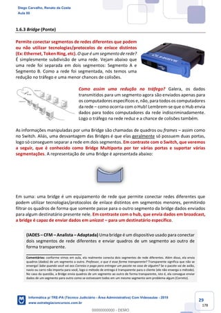29
178
1.6.3 Bridge (Ponte)
Permite conectar segmentos de redes diferentes que podem
ou não utilizar tecnologias/protocolos de enlace distintos
(Ex: Ethernet, Token Ring, etc). O que é um segmento de rede?
É simplesmente subdivisão de uma rede. Vejam abaixo que
uma rede foi separada em dois segmentos: Segmento A e
Segmento B. Como a rede foi segmentada, nós temos uma
redução no tráfego e uma menor chances de colisões.
Como assim uma redução no tráfego? Galera, os dados
transmitidos para um segmento agora são enviados apenas para
os computadores específicos e, não, para todos os computadores
da rede – como ocorria com o Hub! Lembrem-se que o Hub envia
dados para todos computadores da rede indiscriminadamente.
Logo o tráfego na rede reduz e a chance de colisões também.
As informações manipuladas por uma Bridge são chamadas de quadros ou frames – assim como
no Switch. Aliás, uma desvantagem das Bridges é que elas geralmente só possuem duas portas,
logo só conseguem separar a rede em dois segmentos. Em contraste com o Switch, que veremos
a seguir, que é conhecido como Bridge Multiporta por ter várias portas e suportar várias
segmentações. A representação de uma Bridge é apresentada abaixo:
Em suma: uma bridge é um equipamento de rede que permite conectar redes diferentes que
podem utilizar tecnologias/protocolos de enlace distintos em segmentos menores, permitindo
filtrar os quadros de forma que somente passe para o outro segmento da bridge dados enviados
para algum destinatário presente nele. Em contraste com o hub, que envia dados em broadcast,
a bridge é capaz de enviar dados em unicast – para um destinatário específico.
(IADES – CFM – Analista – Adaptada) Uma bridge é um dispositivo usado para conectar
dois segmentos de rede diferentes e enviar quadros de um segmento ao outro de
forma transparente.
_______________________
Comentários: conforme vimos em aula, ela realmente conecta dois segmentes de rede diferentes. Além disso, ela envia
quadros (dados) de um segmento a outro. Professor, o que é essa forma transparente? Transparente significa que não se
enxerga! Sabe quando você vai aos Correios e paga para entregar um pacote na casa de alguém? Se o pacote vai de avião,
navio ou carro não importa para você, logo o método de entrega é transparente para o cliente (ele não enxerga o método).
No caso da questão, a Bridge envia quadros de um segmento ao outro de forma transparente, isto é, ela consegue enviar
dados de um segmento para outro como se estivessem todos em um mesmo segmento sem problema algum (Correto).
Diego Carvalho, Renato da Costa
Aula 00
Informática p/ TRE-PA (Técnico Judiciário - Área Administrativa) Com Videoaulas - 2019
www.estrategiaconcursos.com.br
0
00000000000 - DEMO
 