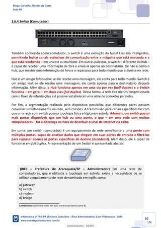 30
178
1.6.4 Switch (Comutador)
Também conhecido como comutador, o switch é uma evolução do hubs! Eles são inteligentes,
permitindo fechar canais exclusivos de comunicação entre a máquina que está enviando e a
que está recebendo – em unicast ou multicast. Em outras palavras, o switch – diferente do hub –
é capaz de receber uma informação de fora e enviá-la apenas ao destinatário. Ele não é como o
hub, que recebia uma informação de fora e a repassava para todo mundo que estivesse na rede.
Hub é um amigo fofoqueiro: se ele recebe uma mensagem, ele conta para todo mundo. Switch é
um amigo leal: se ele recebe uma mensagem, ele conta apenas para o destinatário daquela
informação. Além disso, o Hub funciona apenas em uma via por vez (half-duplex) e o Switch
funciona – em geral – em duas vias (full duplex). Dessa forma, a rede fica menos congestionada
com o fluxo de informações e é possível estabelecer uma série de conexões paralelas.
Por fim, a segmentação realizada pelo dispositivo possibilita que diferentes pares possam
conversar simultaneamente na rede, sem colisões. A transmissão para canais específicos faz com
que uma rede com switch possua topologia física e lógica em estrela. Ademais, um switch possui
mais portas disponíveis que um hub ou uma ponte, o que – em uma rede com muitos
computadores – faz a diferença na hora de distribuir o sinal de internet via cabo.
Em suma: um switch (comutador) é um equipamento de rede semelhante a uma ponte com
múltiplas portas, capaz de analisar dados que chegam em suas portas de entrada e filtrá-los
para repassar apenas às portas específicas de destino (broadcast). Além disso, ele é capaz de
funcionar em full duplex. A representação de um Switch é apresentada abaixo:
(IBFC – Prefeitura de Araraquara/SP – Administrador) Em uma rede de
computadores, que é utilizada a topologia em estrela, existe a necessidade de se
utilizar o equipamento de rede denominado em inglês como:
a) gateway
b) switch
c) modem
d) bridge
_______________________
Comentários: conforme vimos em aula, trata-se do Switch (Letra B).
Diego Carvalho, Renato da Costa
Aula 00
Informática p/ TRE-PA (Técnico Judiciário - Área Administrativa) Com Videoaulas - 2019
www.estrategiaconcursos.com.br
0
00000000000 - DEMO
 