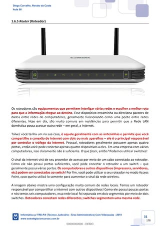 31
178
1.6.5 Router (Roteador)
Os roteadores são equipamentos que permitem interligar várias redes e escolher a melhor rota
para que a informação chegue ao destino. Esse dispositivo encaminha ou direciona pacotes de
dados entre redes de computadores, geralmente funcionando como uma ponte entre redes
diferentes. Hoje em dia, são muito comuns em residências para permitir que a Rede LAN
doméstica possa acessar outra rede – em geral, a Internet.
Talvez você tenha um na sua casa, é aquele geralmente com as anteninhas e permite que você
compartilhe a conexão de internet com dois ou mais aparelhos – ele é o principal responsável
por controlar o tráfego da Internet. Pessoal, roteadores geralmente possuem apenas quatro
portas, então você pode conectar apenas quatro dispositivos a eles. Em uma empresa com vários
computadores, isso claramente não é suficiente. O que fazer, então? Podemos utilizar switches!
O sinal da internet virá de seu provedor de acesso por meio de um cabo conectado ao roteador.
Como ele não possui portas suficientes, você pode conectar o roteador a um switch – que
geralmente possui várias portas. Os computadores e outros dispositivos (impressora, servidores,
etc) podem ser conectados ao switch! Por fim, você pode utilizar o seu roteador no modo Access
Point, caso queira utilizá-lo somente para aumentar o sinal da rede wireless.
A imagem abaixo mostra uma configuração muito comum de redes locais. Temos um roteador
responsável por compartilhar a internet com outros dispositivos! Como ele possui poucas portas
e nós temos seis computadores, essa rede local foi separada em dois segmentos por meio de dois
switches. Roteadores conectam redes diferentes; switches segmentam uma mesma rede.
Diego Carvalho, Renato da Costa
Aula 00
Informática p/ TRE-PA (Técnico Judiciário - Área Administrativa) Com Videoaulas - 2019
www.estrategiaconcursos.com.br
0
00000000000 - DEMO
 