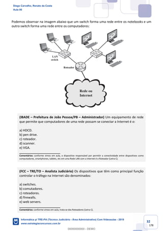 32
178
Podemos observar na imagem abaixo que um switch forma uma rede entre os notebooks e um
outro switch forma uma rede entre os computadores:
(IBADE – Prefeitura de João Pessoa/PB – Administrador) Um equipamento de rede
que permite que computadores de uma rede possam se conectar a Internet é o:
a) HDCD.
b) pen drive.
c) roteador.
d) scanner.
e) VGA.
_______________________
Comentários: conforme vimos em aula, o dispositivo responsável por permitir a conectividade entre dispositivos como
computadores, smartphones, tablets, etc em uma Rede LAN com a internet é o Roteador (Letra C).
(FCC – TRE/TO – Analista Judiciário) Os dispositivos que têm como principal função
controlar o tráfego na Internet são denominados:
a) switches.
b) comutadores.
c) roteadores.
d) firewalls.
e) web servers.
_______________________
Comentários: conforme vimos em aula, trata-se dos Roteadores (Letra C).
Diego Carvalho, Renato da Costa
Aula 00
Informática p/ TRE-PA (Técnico Judiciário - Área Administrativa) Com Videoaulas - 2019
www.estrategiaconcursos.com.br
0
00000000000 - DEMO
 