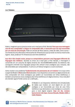 35
178
1.6.7 Modem
Galera, imaginem que eu preciso enviar um e-mail para o Prof. Renato! Para que essa mensagem
saia do meu computador e chegue no computador dele, é necessário que ela seja transmitida
por um meio de comunicação. Pode ser através de fibras ópticas, ondas de rádio, entre outros –
no entanto há uma alternativa interessante de infraestrutura que já existe na imensa maioria dos
lugares. Qual, professor? A infraestrutura de linha telefônica!
Isso não é tão simples assim, porque os computadores possuem uma linguagem diferente da
linguagem dos telefones. Quando eu envio um e-mail para o Prof. Renato, a mensagem é
convertida em um conjunto de dígitos binários (Ex: 0111010001000111010). Os telefones não
conseguem entender essa linguagem porque eles utilizam sinais analógicos que, inclusive, não
são entendidos por computadores. É como se um falasse húngaro e o outro aramaico!
Como resolver esse problema? Evidentemente nós precisamos de um tradutor! E é aí que entra
o papel do Modem (Modulador/Demodulador). Esse dispositivo converterá os dígitos binários do
meu computador em sinais analógicos que podem ser transmitidos em linhas telefônicas; e
também converterá os sinais analógicos das linhas telefônicas em dígitos binários. Ficou mais fácil
de entender agora? Então vamos ver a definição...
O Modem é um dispositivo eletrônico de entrada/saída
de dados que modula um sinal digital em um sinal
analógico a ser transmitida por meio de uma linha
telefônica e que demodula o sinal analógico e o converte
para o sinal digital original. Hoje em dia, existem
basicamente três tipos: Acesso Discado, Modem ADSL e
Cable Modem.
Diego Carvalho, Renato da Costa
Aula 00
Informática p/ TRE-PA (Técnico Judiciário - Área Administrativa) Com Videoaulas - 2019
www.estrategiaconcursos.com.br
0
00000000000 - DEMO
 