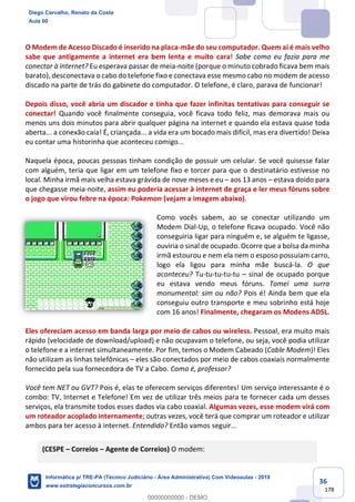 36
178
O Modem de Acesso Discado é inserido na placa-mãe do seu computador. Quem aí é mais velho
sabe que antigamente a internet era bem lenta e muito cara! Sabe como eu fazia para me
conectar à internet? Eu esperava passar de meia-noite (porque o minuto cobrado ficava bem mais
barato), desconectava o cabo do telefone fixo e conectava esse mesmo cabo no modem de acesso
discado na parte de trás do gabinete do computador. O telefone, é claro, parava de funcionar!
Depois disso, você abria um discador e tinha que fazer infinitas tentativas para conseguir se
conectar! Quando você finalmente conseguia, você ficava todo feliz, mas demorava mais ou
menos uns dois minutos para abrir qualquer página na internet e quando ela estava quase toda
aberta... a conexão caía! É, criançada... a vida era um bocado mais difícil, mas era divertido! Deixa
eu contar uma historinha que aconteceu comigo...
Naquela época, poucas pessoas tinham condição de possuir um celular. Se você quisesse falar
com alguém, teria que ligar em um telefone fixo e torcer para que o destinatário estivesse no
local. Minha irmã mais velha estava grávida de nove meses e eu – aos 13 anos – estava doido para
que chegasse meia-noite, assim eu poderia acessar à internet de graça e ler meus fóruns sobre
o jogo que virou febre na época: Pokemon (vejam a imagem abaixo).
Como vocês sabem, ao se conectar utilizando um
Modem Dial-Up, o telefone ficava ocupado. Você não
conseguiria ligar para ninguém e, se alguém te ligasse,
ouviria o sinal de ocupado. Ocorre que a bolsa da minha
irmã estourou e nem ela nem o esposo possuíam carro,
logo ela ligou para minha mãe buscá-la. O que
aconteceu? Tu-tu-tu-tu-tu – sinal de ocupado porque
eu estava vendo meus fóruns. Tomei uma surra
monumental: sim ou não? Pois é! Ainda bem que ela
conseguiu outro transporte e meu sobrinho está hoje
com 16 anos! Finalmente, chegaram os Modens ADSL.
Eles ofereciam acesso em banda larga por meio de cabos ou wireless. Pessoal, era muito mais
rápido (velocidade de download/upload) e não ocupavam o telefone, ou seja, você podia utilizar
o telefone e a internet simultaneamente. Por fim, temos o Modem Cabeado (Cable Modem)! Eles
não utilizam as linhas telefônicas – eles são conectados por meio de cabos coaxiais normalmente
fornecido pela sua fornecedora de TV a Cabo. Como é, professor?
Você tem NET ou GVT? Pois é, elas te oferecem serviços diferentes! Um serviço interessante é o
combo: TV, Internet e Telefone! Em vez de utilizar três meios para te fornecer cada um desses
serviços, ela transmite todos esses dados via cabo coaxial. Algumas vezes, esse modem virá com
um roteador acoplado internamente; outras vezes, você terá que comprar um roteador e utilizar
ambos para ter acesso à internet. Entendido? Então vamos seguir...
(CESPE – Correios – Agente de Correios) O modem:
Diego Carvalho, Renato da Costa
Aula 00
Informática p/ TRE-PA (Técnico Judiciário - Área Administrativa) Com Videoaulas - 2019
www.estrategiaconcursos.com.br
0
00000000000 - DEMO
 