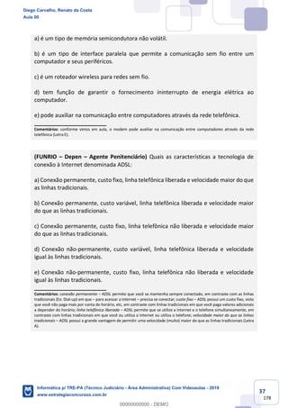 37
178
a) é um tipo de memória semicondutora não volátil.
b) é um tipo de interface paralela que permite a comunicação sem fio entre um
computador e seus periféricos.
c) é um roteador wireless para redes sem fio.
d) tem função de garantir o fornecimento ininterrupto de energia elétrica ao
computador.
e) pode auxiliar na comunicação entre computadores através da rede telefônica.
_______________________
Comentários: conforme vimos em aula, o modem pode auxiliar na comunicação entre computadores através da rede
telefônica (Letra E).
(FUNRIO – Depen – Agente Penitenciário) Quais as características a tecnologia de
conexão à Internet denominada ADSL:
a) Conexão permanente, custo fixo, linha telefônica liberada e velocidade maior do que
as linhas tradicionais.
b) Conexão permanente, custo variável, linha telefônica liberada e velocidade maior
do que as linhas tradicionais.
c) Conexão permanente, custo fixo, linha telefônica não liberada e velocidade maior
do que as linhas tradicionais.
d) Conexão não-permanente, custo variável, linha telefônica liberada e velocidade
igual às linhas tradicionais.
e) Conexão não-permanente, custo fixo, linha telefônica não liberada e velocidade
igual às linhas tradicionais.
_______________________
Comentários: conexão permanente – ADSL permite que você se mantenha sempre conectado, em contraste com as linhas
tradicionais (Ex: Dial-up) em que – para acessar a internet – precisa se conectar; custo fixo – ADSL possui um custo fixo, visto
que você não paga mais por conta do horário, etc, em contraste com linhas tradicionais em que você paga valores adicionais
a depender do horário; linha telefônica liberada – ADSL permite que se utilize a internet e o telefone simultaneamente, em
contraste com linhas tradicionais em que você ou utiliza a internet ou utiliza o telefone; velocidade maior do que as linhas
tradicionais – ADSL possui a grande vantagem de permitir uma velocidade (muito) maior do que as linhas tradicionais (Letra
A).
Diego Carvalho, Renato da Costa
Aula 00
Informática p/ TRE-PA (Técnico Judiciário - Área Administrativa) Com Videoaulas - 2019
www.estrategiaconcursos.com.br
0
00000000000 - DEMO
 