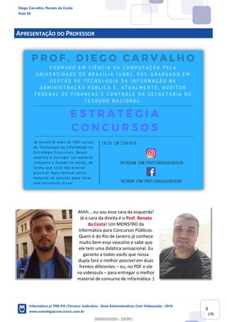 3
178
APRESENTAÇÃO DO PROFESSOR
Ahhh... eu sou esse cara da esquerda!
Já o cara da direita é o Prof. Renato
da Costa! Um MONSTRO da
Informática para Concursos Públicos.
Quem é do Rio de Janeiro já conhece
muito bem esse vascaíno e sabe que
ele tem uma didática sensacional. Eu
garanto a todos vocês que nossa
dupla fará o melhor possível em duas
frentes diferentes – eu, no PDF e ele
na videoaula – para entregar o melhor
material de concurso de informática :)
Diego Carvalho, Renato da Costa
Aula 00
Informática p/ TRE-PA (Técnico Judiciário - Área Administrativa) Com Videoaulas - 2019
www.estrategiaconcursos.com.br
0
00000000000 - DEMO
 