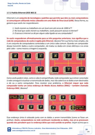 39
178
1.7.1 Padrão Ethernet (IEEE 802.3)
Ethernet é um conjunto de tecnologias e padrões que permite que dois ou mais computadores
se comuniquem utilizando meios cabeados em uma Rede de Área Local (LAN). Dessa forma, eu
gostaria que vocês me respondessem:
1. Vocês moram ou trabalham em um local com até cerca de 1000 m²?
2. No local que vocês moram ou trabalham, vocês possuem acesso à internet?
3. O acesso à internet se dá por algum cabo ligado ao seu computador?
Se vocês responderam afirmativamente para as três perguntas anteriores, isso significa que a
rede de computadores de vocês é regida pela Ethernet. Bacana? Em sua forma mais simples, ela
é um conjunto de computadores conectados a um único cabo comum. Quando um computador
deseja transmitir dados a outro computador, ele traduz os dados em sinais elétricos e os envia
pelo cabo – como mostra a imagem à esquerda.
Como vocês podem notar, como o cabo é compartilhado, todo computador que estiver conectado
à rede conseguirá visualizar a transmissão de dados, mas não saberá se os dados eram destinados
a ele ou a outro computador. Para resolver esse problema, a Ethernet requer que cada
computador tenha um único endereço de Media Access Address (MAC) – também chamado
Endereço MAC. Bacana?
Esse endereço único é colocado junto com os dados a serem transmitidos (como se fosse um
prefixo). Assim, computadores na rede continuam recebendo os dados, mas só os processam
quando eles percebem que é o endereço deles que está contido no prefixo. Vejam acima que o
Diego Carvalho, Renato da Costa
Aula 00
Informática p/ TRE-PA (Técnico Judiciário - Área Administrativa) Com Videoaulas - 2019
www.estrategiaconcursos.com.br
0
00000000000 - DEMO
 