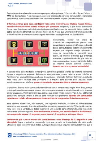 40
178
Computador A deseja enviar uma mensagem para o Computador F. Para tal, ele coloca o Endereço
MAC do Computador F na mensagem, que será processada por esse computador e ignoradas
pelos outros. Todo computador vem com seu Endereço MAC – que é único no mundo!
O termo genérico para essa abordagem vista acima é Carrier Sense Mutiple Access (CSMA),
também conhecido como acesso múltiplo por portadora. Professor, o que é essa portadora?
Nesse caso, é qualquer meio de transmissão compartilhado capaz de transmitir dados – cabos de
cobre para Redes Ethernet ou o ar para Redes Wi-Fi. A taxa que um meio de transmissão pode
transmitir dados é conhecida como Largura de Banda – vocês já devem ter ouvido falar!
Infelizmente, utilizar um meio de
transmissão compartilhado possui uma
desvantagem: quando o tráfego na rede está
baixo, computadores podem simplesmente
esperar que ninguém esteja utilizando o
meio de transmissão e transmitir seus
dados. No entanto, à medida que o tráfego
aumenta, a probabilidade de que dois ou
mais computadores tentem transmitir dados
ao mesmo tempo também aumenta.
Quando isso ocorre, temos uma colisão!
A colisão deixa os dados todos ininteligíveis, como duas pessoas falando ao telefone ao mesmo
tempo – ninguém se entende! Felizmente, computadores podem detectar essas colisões ao
“sentirem” os sinais elétricos no cabo de transmissão – chamado Collision Detection. A solução
mais óbvia para resolver esse problema é a mesma para quando duas pessoas falam
simultaneamente ao telefone: parar a transmissão, esperar em silêncio e tentar novamente.
O problema é que o outro computador também vai tentar a mesma estratégia. Além disso, outros
computadores da mesma rede podem perceber que o meio de transmissão está vazio e tentar
enviar seus dados. Vocês percebem que isso nos leva a mais e mais colisões? Pois é, mas a Ethernet
possui uma solução simples e efetiva para resolver esse problema. Quando um computador
detecta uma colisão, eles esperam um breve período de tempo antes de tentar novamente.
Esse período poderia ser, por exemplo, um segundo! Professor, se todos os computadores
esperarem um segundo, isso não vai resultar no mesmo problema anterior? Você está esperto,
meu caro! Isso é verdade, se todos esperarem um segundo para retransmitir, eles vão colidir
novamente após um segundo. Para resolver esse problema, um período aleatório é adicionado:
um computador espera 1,3 segundos; outro espera 1,5 segundos; e assim por diante.
Lembrem-se que – para o mundo dos computadores – essa diferença de 0,2 segundos é uma
eternidade. Logo, o primeiro computador verá que o meio de transmissão não está sendo
utilizado e pode transmitir seus dados. 0,2 segundos depois, o segundo computador verá que o
Diego Carvalho, Renato da Costa
Aula 00
Informática p/ TRE-PA (Técnico Judiciário - Área Administrativa) Com Videoaulas - 2019
www.estrategiaconcursos.com.br
0
00000000000 - DEMO
 