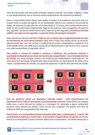 41
178
meio de transmissão não está sendo utilizado e poderá transmitir seus dados. Professor, calma
aí, isso ajuda bastante, mas se tivermos muitos computadores não resolverá o problema!
Você é o meu melhor aluno! Galera, pare ajudar a resolver esse problema, nós temos mais um
truque! Como eu acabei de explicar, se um computador detecta uma colisão na transmissão de
dados, ele esperará um segundo mais um tempo aleatório. Se houver outra colisão mesmo assim,
pode ser que a rede esteja congestionada, logo ele não esperará mais um segundo, ele esperará
dois segundos. Se houver colisão mesmo assim, esperará quatro segundos. Se continuar havendo
colisões, ele esperará oito segundos, e assim por diante até conseguir transmitir.
Sabe quando sua internet está lenta? Pode ser que o motivo seja o congestionamento do meio
de transmissão por conta dessas colisões! Legal, não é? Você, meu melhor aluno, vai continuar
argumentando que isso não resolve o problema para muitos computadores. Imaginem uma
universidade inteira com 1000 alunos acessando simultaneamente a rede local em um, e apenas
um, cabo compartilhado. Complicado, não é?
Para reduzir o número de colisões e melhorar a eficiência, nós precisamos diminuir a
quantidade de dispositivos nos meios de transmissão compartilhados – isso é chamado Domínio
de Colisão. No nosso exemplo anterior, nós tínhamos seis computadores conectados em um
único meio de transmissão compartilhado, logo nós tínhamos um único domínio de colisão. Para
reduzir a probabilidade de colisões, nós podemos segmentar a rede em dois domínios de colisão.
Para tal, podemos utilizar um dispositivo chamado Switch – visto anteriormente. Ele
segmentará nossa rede em duas partes e será posicionado entre elas. Dessa forma, ele só passa
dados para o outro domínio de colisão se a mensagem for destinada a algum computador
presente nesse domínio de colisão. Como ele faz isso, professor? Ele guarda uma lista de
Endereços MAC dos computadores de cada rede.
Dessa forma, se o Computador A deseja transmitir dados para o Computador C, o switch não
encaminhará os dados para a outra rede – como mostra a imagem abaixo à esquerda. Da mesma
forma, se o Computador E quiser transmitir dados para o Computador F ao mesmo tempo que o
Diego Carvalho, Renato da Costa
Aula 00
Informática p/ TRE-PA (Técnico Judiciário - Área Administrativa) Com Videoaulas - 2019
www.estrategiaconcursos.com.br
0
00000000000 - DEMO
 