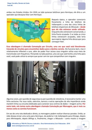43
178
ambas nos Estados Unidos. Em 1910, se João quisesse telefonar para Henrique, ele diria a um
operador que desejava falar com Henrique.
Naquela época, o operador conectaria
fisicamente a linha de telefone de
Indianapolis a uma das cinco linhas de
telefone disponíveis de Missoula – desde
que ela não estivesse sendo utilizada.
Enquanto eles estivessem conversando, a
linha ficaria ocupada. E se todas as cinco
linhas estivessem ocupadas, João teria
que esperar alguma linha desocupar para
conseguir falar.
Essa abordagem é chamada Comutação por Circuito, uma vez que você está literalmente
trocando de circuitos para encaminhar dados para o destino correto. Ela funciona bem, mas é
relativamente inflexível e cara, além de poder ficar ociosa caso ninguém utilize esse meio de
transmissão com frequência. Pensando no lado positivo, uma vez que você tenha uma linha para
você, você pode utilizá-la sempre que quiser sem ter que compartilhar com ninguém.
Algumas vezes, por questão de segurança ou por questão de relevância, é necessário manter uma
linha exclusiva. Por essa razão, exércitos, bancos e outras operações de alta importância ainda
mantém linhas ou circuitos dedicados para conectar seus centros de dados – imagem acima. Por
outro lado, nós temos outra abordagem chamada Comutação por Mensagem, que é mais ou
menos como os correios funcionam.
Em vez de uma rota dedicada e direta, as mensagens podem realizar diversas paradas. Então, se
João deseja enviar uma carta para Henrique, ela poderia ir de Indianapolis para Chicago, depois
para Minneapolis, depois Billings e, finalmente, chegar a Missoula – como mostra a imagem
Diego Carvalho, Renato da Costa
Aula 00
Informática p/ TRE-PA (Técnico Judiciário - Área Administrativa) Com Videoaulas - 2019
www.estrategiaconcursos.com.br
0
00000000000 - DEMO
 