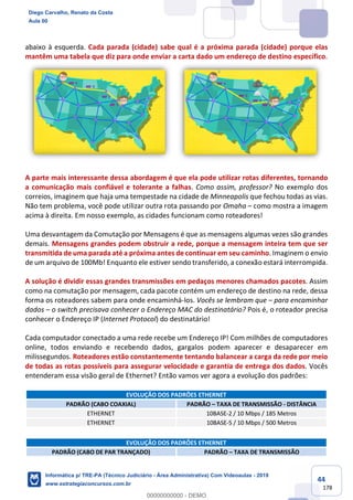 44
178
abaixo à esquerda. Cada parada (cidade) sabe qual é a próxima parada (cidade) porque elas
mantêm uma tabela que diz para onde enviar a carta dado um endereço de destino específico.
A parte mais interessante dessa abordagem é que ela pode utilizar rotas diferentes, tornando
a comunicação mais confiável e tolerante a falhas. Como assim, professor? No exemplo dos
correios, imaginem que haja uma tempestade na cidade de Minneapolis que fechou todas as vias.
Não tem problema, você pode utilizar outra rota passando por Omaha – como mostra a imagem
acima à direita. Em nosso exemplo, as cidades funcionam como roteadores!
Uma desvantagem da Comutação por Mensagens é que as mensagens algumas vezes são grandes
demais. Mensagens grandes podem obstruir a rede, porque a mensagem inteira tem que ser
transmitida de uma parada até a próxima antes de continuar em seu caminho. Imaginem o envio
de um arquivo de 100Mb! Enquanto ele estiver sendo transferido, a conexão estará interrompida.
A solução é dividir essas grandes transmissões em pedaços menores chamados pacotes. Assim
como na comutação por mensagem, cada pacote contém um endereço de destino na rede, dessa
forma os roteadores sabem para onde encaminhá-los. Vocês se lembram que – para encaminhar
dados – o switch precisava conhecer o Endereço MAC do destinatário? Pois é, o roteador precisa
conhecer o Endereço IP (Internet Protocol) do destinatário!
Cada computador conectado a uma rede recebe um Endereço IP! Com milhões de computadores
online, todos enviando e recebendo dados, gargalos podem aparecer e desaparecer em
milissegundos. Roteadores estão constantemente tentando balancear a carga da rede por meio
de todas as rotas possíveis para assegurar velocidade e garantia de entrega dos dados. Vocês
entenderam essa visão geral de Ethernet? Então vamos ver agora a evolução dos padrões:
EVOLUÇÃO DOS PADRÕES ETHERNET
PADRÃO (CABO COAXIAL) PADRÃO – TAXA DE TRANSMISSÃO - DISTÂNCIA
ETHERNET 10BASE-2 / 10 Mbps / 185 Metros
ETHERNET 10BASE-5 / 10 Mbps / 500 Metros
EVOLUÇÃO DOS PADRÕES ETHERNET
PADRÃO (CABO DE PAR TRANÇADO) PADRÃO – TAXA DE TRANSMISSÃO
Diego Carvalho, Renato da Costa
Aula 00
Informática p/ TRE-PA (Técnico Judiciário - Área Administrativa) Com Videoaulas - 2019
www.estrategiaconcursos.com.br
0
00000000000 - DEMO
 