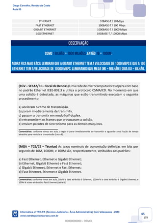 45
178
ETHERNET 10BASE-T / 10 Mbps
FAST ETHERNET 100BASE-T / 100 Mbps
GIGABIT ETHERNET 1000BASE-T / 1000 Mbps
10G ETHERNET 10GBASE-T / 10000 Mbps
OBSERVAÇÃO
cOmo1 BILHÃO =1000 MILHÕES,então1G= 1000M.
Agoraficamaisfácil lembrar que aGIGABIT ETHERNET temavelocidade de1000 Mbpse que a10G
ETHERNET temavelocidade de 10000 Mbps.Lembrando que MEGA(M) = MILHÃO e GIGA(G) = BILHÃO.
(FGV – SEFAZ/RJ – Fiscal de Rendas) Uma rede de microcomputadores opera com base
no padrão Ethernet IEEE-802.3 e utiliza o protocolo CSMA/CD. No momento em que
uma colisão é detectada, as máquinas que estão transmitindo executam o seguinte
procedimento:
a) aceleram o ritmo de transmissão.
b) param imediatamente de transmitir.
c) passam a transmitir em modo half-duplex.
d) retransmitem os frames que provocaram a colisão.
e) enviam pacotes de sincronismo para as demais máquinas.
_______________________
Comentários: conforme vimos em aula, a regra é parar imediatamente de transmitir e aguardar uma fração de tempo
aleatória para reiniciar a transmissão (Letra B).
(MGA – TCE/CE – Técnico) As taxas nominais de transmissão definidas em bits por
segundo de 10M, 1000M, e 100M são, respectivamente, atribuídas aos padrões:
a) Fast Ethernet, Ethernet e Gigabit Ethernet;
b) Ethernet, Gigabit Ethernet e Fast Ethernet;
c) Gigabit Ethernet, Ethernet e Fast Ethernet;
d) Fast Ethernet, Ethernet e Gigabit Ethernet.
_______________________
Comentários: conforme vimos em aula, 10M é a taxa atribuída à Ethernet; 1000M é a taxa atribuída à Gigabit Ethernet; e
100M é a taxa atribuída a Fast Ethernet (Letra B).
Diego Carvalho, Renato da Costa
Aula 00
Informática p/ TRE-PA (Técnico Judiciário - Área Administrativa) Com Videoaulas - 2019
www.estrategiaconcursos.com.br
0
00000000000 - DEMO
 