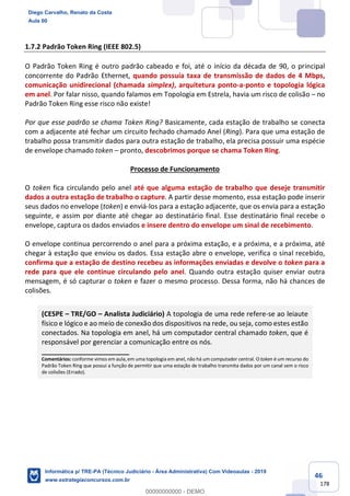 46
178
1.7.2 Padrão Token Ring (IEEE 802.5)
O Padrão Token Ring é outro padrão cabeado e foi, até o início da década de 90, o principal
concorrente do Padrão Ethernet, quando possuía taxa de transmissão de dados de 4 Mbps,
comunicação unidirecional (chamada simplex), arquitetura ponto-a-ponto e topologia lógica
em anel. Por falar nisso, quando falamos em Topologia em Estrela, havia um risco de colisão – no
Padrão Token Ring esse risco não existe!
Por que esse padrão se chama Token Ring? Basicamente, cada estação de trabalho se conecta
com a adjacente até fechar um circuito fechado chamado Anel (Ring). Para que uma estação de
trabalho possa transmitir dados para outra estação de trabalho, ela precisa possuir uma espécie
de envelope chamado token – pronto, descobrimos porque se chama Token Ring.
Processo de Funcionamento
O token fica circulando pelo anel até que alguma estação de trabalho que deseje transmitir
dados a outra estação de trabalho o capture. A partir desse momento, essa estação pode inserir
seus dados no envelope (token) e enviá-los para a estação adjacente, que os envia para a estação
seguinte, e assim por diante até chegar ao destinatário final. Esse destinatário final recebe o
envelope, captura os dados enviados e insere dentro do envelope um sinal de recebimento.
O envelope continua percorrendo o anel para a próxima estação, e a próxima, e a próxima, até
chegar à estação que enviou os dados. Essa estação abre o envelope, verifica o sinal recebido,
confirma que a estação de destino recebeu as informações enviadas e devolve o token para a
rede para que ele continue circulando pelo anel. Quando outra estação quiser enviar outra
mensagem, é só capturar o token e fazer o mesmo processo. Dessa forma, não há chances de
colisões.
(CESPE – TRE/GO – Analista Judiciário) A topologia de uma rede refere-se ao leiaute
físico e lógico e ao meio de conexão dos dispositivos na rede, ou seja, como estes estão
conectados. Na topologia em anel, há um computador central chamado token, que é
responsável por gerenciar a comunicação entre os nós.
_______________________
Comentários: conforme vimos em aula, em uma topologia em anel, não há um computador central. O token é um recurso do
Padrão Token Ring que possui a função de permitir que uma estação de trabalho transmita dados por um canal sem o risco
de colisões (Errado).
Diego Carvalho, Renato da Costa
Aula 00
Informática p/ TRE-PA (Técnico Judiciário - Área Administrativa) Com Videoaulas - 2019
www.estrategiaconcursos.com.br
0
00000000000 - DEMO
 