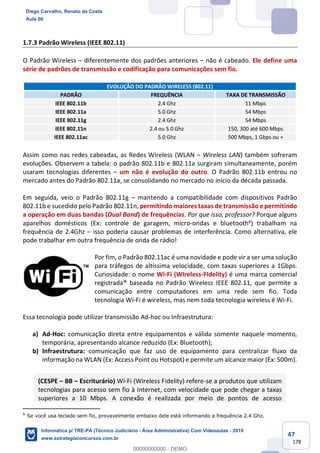47
178
1.7.3 Padrão Wireless (IEEE 802.11)
O Padrão Wireless – diferentemente dos padrões anteriores – não é cabeado. Ele define uma
série de padrões de transmissão e codificação para comunicações sem fio.
EVOLUÇÃO DO PADRÃO WIRELESS (802.11)
PADRÃO FREQUÊNCIA TAXA DE TRANSMISSÃO
IEEE 802.11b 2.4 Ghz 11 Mbps
IEEE 802.11a 5.0 Ghz 54 Mbps
IEEE 802.11g 2.4 Ghz 54 Mbps
IEEE 802.11n 2.4 ou 5.0 Ghz 150, 300 até 600 Mbps
IEEE 802.11ac 5.0 Ghz 500 Mbps, 1 Gbps ou +
Assim como nas redes cabeadas, as Redes Wireless (WLAN – Wireless LAN) também sofreram
evoluções. Observem a tabela: o padrão 802.11b e 802.11a surgiram simultaneamente, porém
usaram tecnologias diferentes – um não é evolução do outro. O Padrão 802.11b entrou no
mercado antes do Padrão 802.11a, se consolidando no mercado no início da década passada.
Em seguida, veio o Padrão 802.11g – mantendo a compatibilidade com dispositivos Padrão
802.11b e sucedido pelo Padrão 802.11n, permitindo maiores taxas de transmissão e permitindo
a operação em duas bandas (Dual Band) de frequências. Por que isso, professor? Porque alguns
aparelhos domésticos (Ex: controle de garagem, micro-ondas e bluetooth6) trabalham na
frequência de 2.4Ghz – isso poderia causar problemas de interferência. Como alternativa, ele
pode trabalhar em outra frequência de onda de rádio!
Por fim, o Padrão 802.11ac é uma novidade e pode vir a ser uma solução
para tráfegos de altíssima velocidade, com taxas superiores a 1Gbps.
Curiosidade: o nome Wi-Fi (WIreless-FIdelity) é uma marca comercial
registrada® baseada no Padrão Wireless IEEE 802.11, que permite a
comunicação entre computadores em uma rede sem fio. Toda
tecnologia Wi-Fi é wireless, mas nem toda tecnologia wireless é Wi-Fi.
Essa tecnologia pode utilizar transmissão Ad-hoc ou Infraestrutura:
a) Ad-Hoc: comunicação direta entre equipamentos e válida somente naquele momento,
temporária, apresentando alcance reduzido (Ex: Bluetooth);
b) Infraestrutura: comunicação que faz uso de equipamento para centralizar fluxo da
informação na WLAN (Ex: Access Point ou Hotspot) e permite um alcance maior (Ex: 500m).
(CESPE – BB – Escriturário) Wi-Fi (Wireless Fidelity) refere-se a produtos que utilizam
tecnologias para acesso sem fio à Internet, com velocidade que pode chegar a taxas
superiores a 10 Mbps. A conexão é realizada por meio de pontos de acesso
6
Se você usa teclado sem fio, provavelmente embaixo dele está informando a frequência 2.4 Ghz.
Diego Carvalho, Renato da Costa
Aula 00
Informática p/ TRE-PA (Técnico Judiciário - Área Administrativa) Com Videoaulas - 2019
www.estrategiaconcursos.com.br
0
00000000000 - DEMO
 