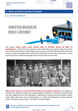 4
178
1 – REDES DE COMPUTADORES E INTERNET
1.1 – CONCEITOS BÁSICOS
Fala, galera! Vamos iniciar nossos estudos sobre os Conceitos Básicos de Redes de
Computadores – além de ser um assunto de suma importância, ele subsidia tudo que veremos
mais à frente sobre Internet. Beleza? Agora vamos contar uma história! No Século XIX, enviar uma
carta de Londres até Califórnia por meio dos correios demorava entre dois e três meses – isso se
você tivesse grana suficiente para pagar pelo envio de cartas. Incrível, não?
Hoje em dia, enviar um correio eletrônico demora uma fração de segundos. Isso melhorou a
eficiência das indústrias, dinamizou o comércio global e melhorou a economia mundial fazendo
com que chegássemos em alta velocidade a praticamente qualquer ponto do planeta. Galera,
vocês podem até pensar que os computadores e as redes de computadores sempre andaram
juntos, mas não funcionava assim – as redes vieram bem depois!
Diego Carvalho, Renato da Costa
Aula 00
Informática p/ TRE-PA (Técnico Judiciário - Área Administrativa) Com Videoaulas - 2019
www.estrategiaconcursos.com.br
0
00000000000 - DEMO
 