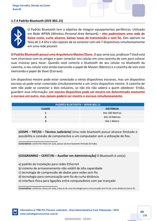 49
178
1.7.4 Padrão Bluetooth (IEEE 802.15)
O Padrão Bluetooth tem o objetivo de integrar equipamentos periféricos. Utilizado
em Rede WPAN (Wireless Personal Area Network) – eles padronizam uma rede de
baixo custo, curto alcance, baixas taxas de transmissão e sem fio. Eles operam na
faixa de 2.4 Ghz e são capazes de se conectar com até 7 dispositivos simultaneamente
em uma rede piconet.
O Padrão Bluetooth possui uma Arquitetura Master/Slave. O que seria isso, professor? Você está
num churrasco com os amigos e quer conectar seu celular em uma caixinha de som para colocar
suas músicas para tocar. Quando você conecta o bluetooth do seu celular no bluetooth da
caixinha, o seu celular está sendo exercendo o papel de Master (Mestre) e a caixinha de som está
exercendo o papel de Slave (Escravo).
Um dispositivo mestre pode estar conectado a vários dispositivos escravos, mas um dispositivo
escravo só pode estar conectado simultaneamente a um único dispositivo mestre. A caixinha de
som não pode se conectar a dois celulares, se não ela não saberá a quem obedecer. Então,
guardem essa informação: um mesmo dispositivo pode ser mestre em determinado momento
e escravo em outro, mas jamais poderá ser mestre e escravo simultaneamente.
PADRÃO BLUETOOTH – WPAN 802.15
CLASSE DISTÂNCIA
1 Até 100 Metros
2 Até 10 Metros
3 Até 1 Metro
(CESPE – TRT/ES – Técnico Judiciário) Uma rede bluetooth possui alcance ilimitado e
possibilita a conexão de componentes a um computador sem a utilização de fios.
_______________________
Comentários: conforme vimos em aula, possui alcance bastante limitado (Errado).
(CESGRANRIO – CEFET/RJ – Auxiliar em Administração) O Bluetooth é um(a):
a) padrão da instalação para redes Ethernet
b) sistema de armazenamento não volátil de alta capacidade
c) tecnologia de compressão de dados para redes sem fio
d) tecnologia para comunicação sem fio de curta distância
e) interface física para ligações entre computadores com par trançado
_______________________
Comentários: conforme vimos em aula, trata-se de uma tecnologia para comunicação sem fio de curta distância (Letra D).
Diego Carvalho, Renato da Costa
Aula 00
Informática p/ TRE-PA (Técnico Judiciário - Área Administrativa) Com Videoaulas - 2019
www.estrategiaconcursos.com.br
0
00000000000 - DEMO
 