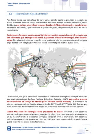 51
178
1.8 – TECNOLOGIAS DE ACESSO À INTERNET
Para fechar nossa aula com chave de ouro, vamos estudar agora as principais tecnologias de
acesso à internet. Antes de chegar a cada cidade, a internet pode vir por meio de satélites, ondas
de rádio ou por meio de uma rede de centenas de cabos de fibra óptica terrestres ou submarinos
(chamados Backbones), que conectam os países do globo, respondendo por 80% de toda a
comunicação.
Os Backbones formam a espinha dorsal da internet mundial, possuindo uma infraestrutura de
alta velocidade que interliga várias redes e garantem o fluxo da informação entre diversos
países. Eles são construídos por provedores de serviço de internet, que administram troncos de
longo alcance com o objetivo de fornecer acesso à internet para diversas outras redes.
Os Backbones, em geral, pertencem a companhias telefônicas de longa distância (Ex: Embratel)
ou a governos nacionais (Ex: Rede Nacional de Ensino e Pesquisa – RNP), que vendem o acesso
para Provedores de Serviço de Internet (ISP – Internet Service Provider). Os provedores de
internet nacionais mais conhecidos atualmente são: NET/CLARO, GVT/VIVO e SKY. Por sua vez,
esses provedores de internet vendem o acesso a provedores menores ou a usuários comuns.
Existem três níveis de hierarquia entre provedores de acesso: ISP Nível 1 tem cobertura
internacional, conectando países ou continentes; ISP Nível 2 tem cobertura nacional, conectando
um ou mais ISP Nível 1 e oferecendo serviços a vários ISP Nível 3; e ISP Nível 3 tem cobertura
regional – conectando um ou pessoas, casas, escritórios ou conectando provedores locais (aquele
que só existe na sua cidade especificamente).
Diego Carvalho, Renato da Costa
Aula 00
Informática p/ TRE-PA (Técnico Judiciário - Área Administrativa) Com Videoaulas - 2019
www.estrategiaconcursos.com.br
0
00000000000 - DEMO
 