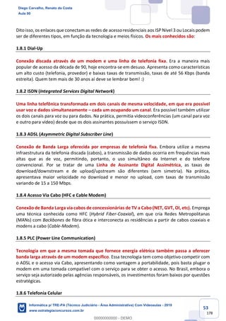 53
178
Dito isso, os enlaces que conectam as redes de acesso residenciais aos ISP Nível 3 ou Locais podem
ser de diferentes tipos, em função da tecnologia e meios físicos. Os mais conhecidos são:
1.8.1 Dial-Up
Conexão discada através de um modem e uma linha de telefonia fixa. Era a maneira mais
popular de acesso da década de 90, hoje encontra-se em desuso. Apresenta como características
um alto custo (telefonia, provedor) e baixas taxas de transmissão, taxas de até 56 Kbps (banda
estreita). Quem tem mais de 30 anos aí deve se lembrar bem! :)
1.8.2 ISDN (Integrated Services Digital Network)
Uma linha telefônica transformada em dois canais de mesma velocidade, em que era possível
usar voz e dados simultaneamente – cada um ocupando um canal. Era possível também utilizar
os dois canais para voz ou para dados. Na prática, permitia videoconferências (um canal para voz
e outro para vídeo) desde que os dois assinantes possuíssem o serviço ISDN.
1.8.3 ADSL (Asymmetric Digital Subscriber Line)
Conexão de Banda Larga oferecida por empresas de telefonia fixa. Embora utilize a mesma
infraestrutura da telefonia discada (cabos), a transmissão de dados ocorria em frequências mais
altas que as de voz, permitindo, portanto, o uso simultâneo da Internet e do telefone
convencional. Por se tratar de uma Linha de Assinante Digital Assimétrica, as taxas de
download/downstream e de upload/upstream são diferentes (sem simetria). Na prática,
apresentava maior velocidade no download e menor no upload, com taxas de transmissão
variando de 15 a 150 Mbps.
1.8.4 Acesso Via Cabo (HFC e Cable Modem)
Conexão de Banda Larga via cabos de concessionárias de TV a Cabo (NET, GVT, OI, etc). Emprega
uma técnica conhecida como HFC (Hybrid Fiber-Coaxial), em que cria Redes Metropolitanas
(MANs) com Backbones de fibra ótica e interconecta as residências a partir de cabos coaxiais e
modens a cabo (Cable-Modem).
1.8.5 PLC (Power Line Communication)
Tecnologia em que a mesma tomada que fornece energia elétrica também passa a oferecer
banda larga através de um modem específico. Essa tecnologia tem como objetivo competir com
o ADSL e o acesso via Cabo, apresentando como vantagem a portabilidade, pois basta plugar o
modem em uma tomada compatível com o serviço para se obter o acesso. No Brasil, embora o
serviço seja autorizado pelas agências responsáveis, os investimentos foram baixos por questões
estratégicas.
1.8.6 Telefonia Celular
Diego Carvalho, Renato da Costa
Aula 00
Informática p/ TRE-PA (Técnico Judiciário - Área Administrativa) Com Videoaulas - 2019
www.estrategiaconcursos.com.br
0
00000000000 - DEMO
 