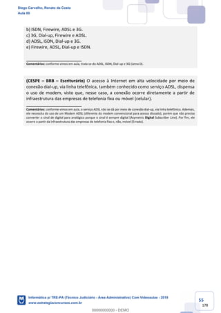 55
178
b) ISDN, Firewire, ADSL e 3G.
c) 3G, Dial-up, Firewire e ADSL.
d) ADSL, ISDN, Dial-up e 3G.
e) Firewire, ADSL, Dial-up e ISDN.
_______________________
Comentários: conforme vimos em aula, trata-se do ADSL, ISDN, Dial-up e 3G (Letra D).
(CESPE – BRB – Escriturário) O acesso à Internet em alta velocidade por meio de
conexão dial-up, via linha telefônica, também conhecido como serviço ADSL, dispensa
o uso de modem, visto que, nesse caso, a conexão ocorre diretamente a partir de
infraestrutura das empresas de telefonia fixa ou móvel (celular).
_______________________
Comentários: conforme vimos em aula, o serviço ADSL não se dá por meio de conexão dial-up, via linha telefônica. Ademais,
ele necessita do uso de um Modem ADSL (diferente do modem convencional para acesso discado), porém que não precisa
converter o sinal de digital para analógico porque o sinal é sempre digital (Asymetric Digital Subscriber Line). Por fim, ele
ocorre a partir da infraestrutura das empresas de telefonia fixa e, não, móvel (Errado).
Diego Carvalho, Renato da Costa
Aula 00
Informática p/ TRE-PA (Técnico Judiciário - Área Administrativa) Com Videoaulas - 2019
www.estrategiaconcursos.com.br
0
00000000000 - DEMO
 