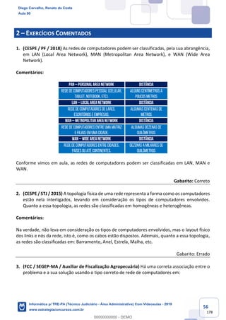 56
178
2 – EXERCÍCIOS COMENTADOS
1. (CESPE / PF / 2018) As redes de computadores podem ser classificadas, pela sua abrangência,
em LAN (Local Area Network), MAN (Metropolitan Area Network), e WAN (Wide Area
Network).
Comentários:
Conforme vimos em aula, as redes de computadores podem ser classificadas em LAN, MAN e
WAN.
Gabarito: Correto
2. (CESPE / STJ / 2015) A topologia física de uma rede representa a forma como os computadores
estão nela interligados, levando em consideração os tipos de computadores envolvidos.
Quanto a essa topologia, as redes são classificadas em homogêneas e heterogêneas.
Comentários:
Na verdade, não leva em consideração os tipos de computadores envolvidos, mas o layout físico
dos links e nós da rede, isto é, como os cabos estão dispostos. Ademais, quanto a essa topologia,
as redes são classificadas em: Barramento, Anel, Estrela, Malha, etc.
Gabarito: Errado
3. (FCC / SEGEP-MA / Auxiliar de Fiscalização Agropecuária) Há uma correta associação entre o
problema e a sua solução usando o tipo correto de rede de computadores em:
PAN – PERSONAL AREA NETWORK Distância
Rede de computadorespessoal (Celular,
Tablet, Notebook, etc).
ALGUNS Centímetros a
poucos metros
LAN – LOCAL AREA NETWORK Distância
Rede de computadoresde lares,
escritórios e empresas.
ALGUMAS centenas de
metros
MAN – METROPOLITAN AREA NETWORK Distância
Rede de computadores entre uma matriz
e filiais em uma cidade.
algumas dezenas de
quilômetros
WAN – WIDE AREA NETWORK Distância
Rede de computadores entre cidades,
paísesou até continentes.
dezenas a milhares de
quilômetros
Diego Carvalho, Renato da Costa
Aula 00
Informática p/ TRE-PA (Técnico Judiciário - Área Administrativa) Com Videoaulas - 2019
www.estrategiaconcursos.com.br
0
00000000000 - DEMO
 