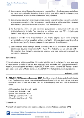 57
178
a) Uma empresa possui dois escritórios em uma mesma cidade e deseja que os computadores
permaneçam interligados. Para isso deve-se utilizar uma LAN − Local Area Network que
conecta diversas máquinas dentro de dezenas de quilômetros.
b) Uma empresa possui um enorme volume de dados e precisa interligar o servidor principal
aos outros computadores. Para permitir esta conexão deve-se utilizar uma SAN − Servidor
Area Network que conecta diversas máquinas a um servidor central.
c) Há diversos dispositivos em uma residência que precisam se comunicar dentro de uma
distância bastante limitada. Para isso deve ser utilizada uma rede PAN − Private Area
Network, que utiliza tecnologias como Wi-Fi e bluetooth.
d) Deseja-se conectar redes de escritórios de uma mesma empresa ou de vários campi de
universidades. A melhor solução é utilizar uma WLAN − Wireless Local Area Network, a
versão wireless (sem fio) de uma LAN que alcança centenas de quilômetros.
e) Uma empresa presta serviços online 24 horas para países localizados em diferentes
continentes. Deve-se utilizar uma WAN − Wide Area Network, que vai além da MAN −
Metropolitan Area Network, conseguindo alcançar uma área maior, como um país ou
mesmo um continente.
Comentários:
(a) Errado, deve-se utilizar uma MAN; (b) Errado, SAN (Storage Area Network) é uma rede para
armazenamento de dados; (c) Errado, PAN é Personal Area Network e, não, Private Area Network.
Ademais, PAN usa apenas bluetooth; (d) Errado, a WLAN alcança centenas de metros – o ideal
para o caso seria uma MAN; (e) Correto. A WAN (Wide Area Network) resolveria o problema.
Gabarito: Letra E
4. (FCC / DPE-RS / Técnico em Segurança - 2017) Considere uma rede de computadores instalada
e em funcionamento que é caracterizada pelo seu alcance local, por se tratar de uma rede
interna de curto alcance. De acordo com sua extensão geográfica, essa rede é classificada
como:
a) Metropolitan Area Network − MAN.
b) Local Area Network − LAN.
c) Wide Area Network − WAN.
d) Storage Area Network − SAN.
e) Popular Area Network − PAN.
Comentários:
Alcance local, rede interna e curto alcance... só pode ser uma Rede de Área Local (LAN).
Diego Carvalho, Renato da Costa
Aula 00
Informática p/ TRE-PA (Técnico Judiciário - Área Administrativa) Com Videoaulas - 2019
www.estrategiaconcursos.com.br
0
00000000000 - DEMO
==0==
 