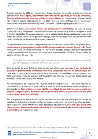 5
178
Durante a década de 1970, os computadores ficavam isolados no mundo – praticamente não se
comunicavam. Nessa época, eles tinham o tamanho de uma geladeira, às vezes de uma sala e,
às vezes, até de um andar inteiro de prédios ou universidades. Os computadores pessoais1 ainda
não tinham se popularizado, apesar de – em 1977 – um cara chamado Steve Jobs ter lançado um
microcomputador com teclado integrado e... pasmem... capaz de gerar gráficos coloridos.
Enfim, nessa época, era comum termos um processamento centralizado, ou seja, um único
computador de grande porte – chamado Mainframe – de alto custo e que rodava em geral poucas
e simples aplicações. Na década seguinte, com a popularização dos computadores pessoais, as
Redes de Computadores foram ganhando espaço, uma vez que as pessoas descobriram que era
muito mais interessante compartilhar dados e recursos.
Do processamento que ocorria integralmente centralizado nos computadores de grande porte,
passamos para um processamento distribuído nos computadores pessoais de uma rede. Dessa
forma, em vez de um único mainframe ser responsável por todo processamento, computadores
distintos espalhados em uma rede realizavam parte desse trabalho. Dito isso, chegou a hora de
saber o conceito de uma rede:
“Uma rede é um conjunto de terminais, equipamentos, meios de transmissão e comutação
que interligados possibilitam a prestação de serviços”.
Bem, eu gosto de uma definição mais simples que afirma que uma rede é um conjunto de
dispositivos (normalmente conhecidos como nós) conectados por links de comunicação. Em
uma rede, podemos ter um computador, uma impressora, um notebook, um smartphone, um
tablet, um Apple Watch ou qualquer outro dispositivo de envio ou recepção de dados, desde que
ele esteja conectado a outros nós da rede.
As primeiras redes de computadores surgiram dentro de organizações – como uma empresa ou
um laboratório de pesquisa – para facilitar a troca de informações entre diferentes pessoas e
computadores. Esse método era mais rápido e confiável do que anterior, que consistia em
pessoas carregando pilhas e pilhas de cartões perfurados ou fitas magnéticas de um lado para
o outro dentro de uma organização.
Sim, antigamente os dados de um computador ficavam armazenados em pequenos cartões de
papel cheio de furinhos chamado cartões perfurados; ou em um rolo enorme de fita magnética.
Se você quisesse trocar informações entre pessoas ou equipamentos, você tinha que transportar
pilhas enormes desses cartões perfurados ou de fitas magnéticas até o local onde se encontrava
o destinatário. Já imaginaram isso?
1
Computadores Pessoais são também conhecidos como Personal Computers (PC), Workstations ou Estações de Trabalho.
Diego Carvalho, Renato da Costa
Aula 00
Informática p/ TRE-PA (Técnico Judiciário - Área Administrativa) Com Videoaulas - 2019
www.estrategiaconcursos.com.br
0
00000000000 - DEMO
 
